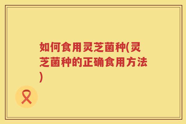 如何食用灵芝菌种(灵芝菌种的正确食用方法) 如何食用灵芝菌种(灵芝菌种的正确食用方法)