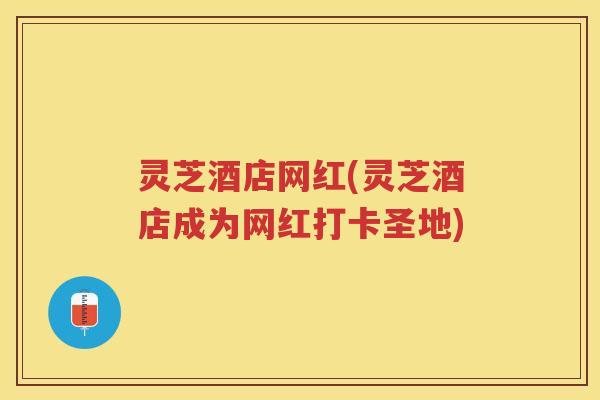 灵芝酒店网红(灵芝酒店成为网红打卡圣地)
