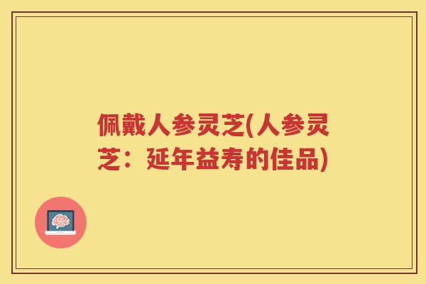 佩戴人参灵芝(人参灵芝：延年益寿的佳品)