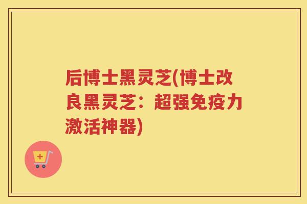 后博士黑灵芝(博士改良黑灵芝:超强免疫力激活神器) 后博士黑灵芝(博士改良黑灵芝:超强免疫力激活神器)