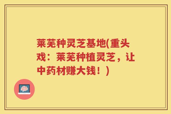 莱芜种灵芝基地(重头戏:莱芜种植灵芝,让材赚大钱!) 莱芜种灵芝基地(重头戏:莱芜种植灵芝,让材赚大钱!)