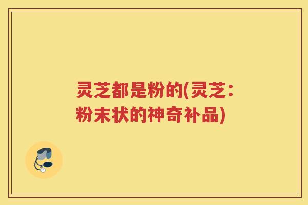 灵芝都是粉的(灵芝：粉末状的神奇补品)