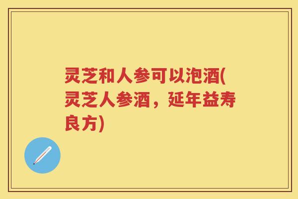 灵芝和人参可以泡酒(灵芝人参酒,延年益寿良方) 灵芝和人参可以泡酒(灵芝人参酒,延年益寿良方)