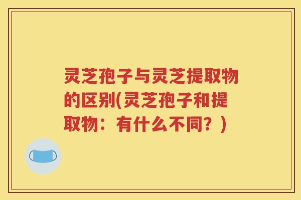 灵芝孢子与灵芝提取物的区别(灵芝孢子和提取物:有什么不同?) 灵芝孢子与灵芝提取物的区别(灵芝孢子和提取物:有什么不同?)