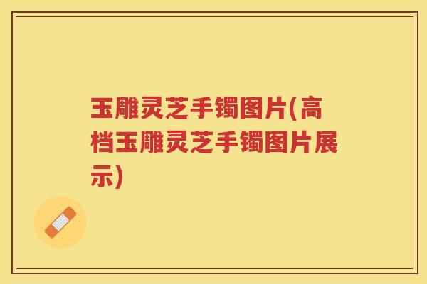 玉雕灵芝手镯图片(高档玉雕灵芝手镯图片展示)