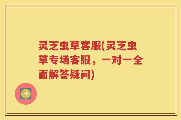 灵芝虫草客服(灵芝虫草专场客服，一对一全面解答疑问)