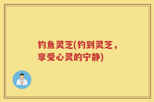钓鱼灵芝(钓到灵芝,享受心灵的宁静) 钓鱼灵芝(钓到灵芝,享受心灵的宁静)