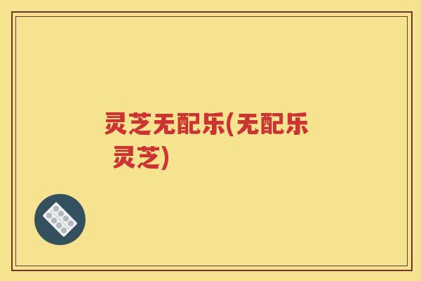灵芝无配乐(无配乐 灵芝) 灵芝无配乐(无配乐 灵芝)