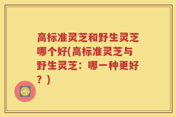 高标准灵芝和野生灵芝哪个好(高标准灵芝与野生灵芝：哪一种更好？)