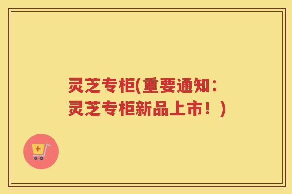 灵芝专柜(重要通知:灵芝专柜新品上市!) 灵芝专柜(重要通知:灵芝专柜新品上市!)