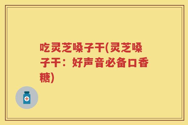 吃灵芝嗓子干(灵芝嗓子干：好声音必备口香糖)