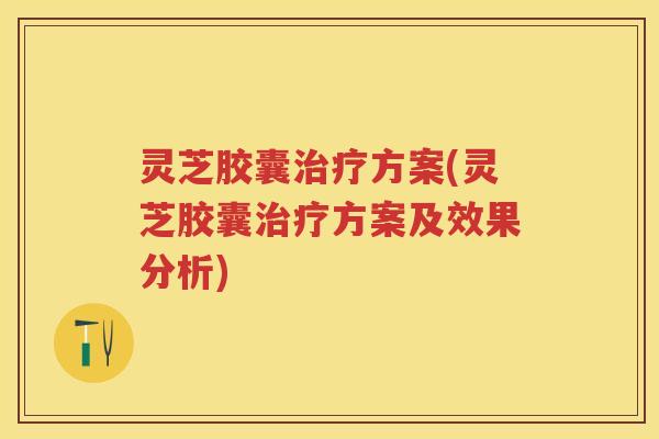 灵芝胶囊方案(灵芝胶囊方案及效果分析)