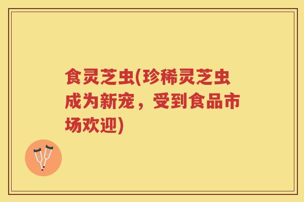 食灵芝虫(珍稀灵芝虫成为新宠，受到食品市场欢迎)