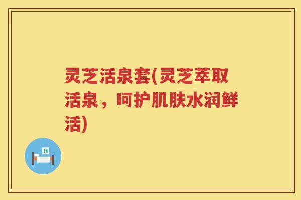 灵芝活泉套(灵芝萃取活泉，呵护水润鲜活)