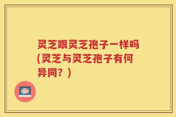 灵芝跟灵芝孢子一样吗(灵芝与灵芝孢子有何异同？)