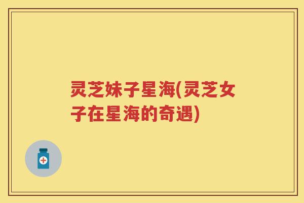 灵芝妹子星海(灵芝女子在星海的奇遇) 灵芝妹子星海(灵芝女子在星海的奇遇)