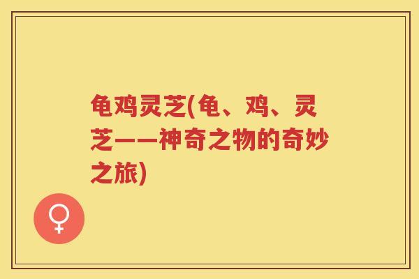 龟鸡灵芝(龟、鸡、灵芝——神奇之物的奇妙之旅) 龟鸡灵芝(龟、鸡、灵芝——神奇之物的奇妙之旅)