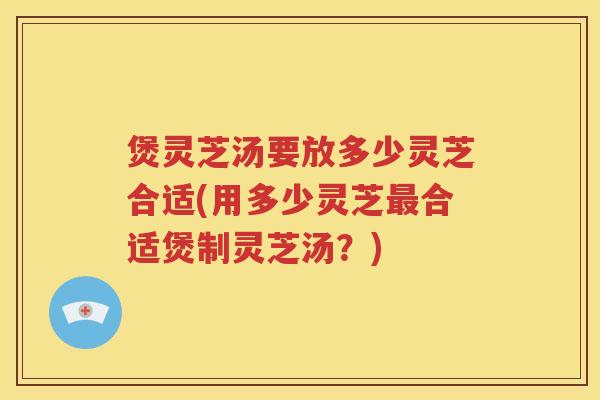 煲灵芝汤要放多少灵芝合适(用多少灵芝合适煲制灵芝汤？)