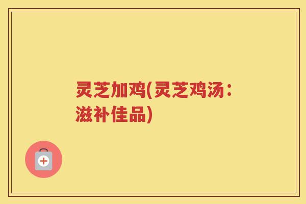 灵芝加鸡(灵芝鸡汤:滋补佳品) 灵芝加鸡(灵芝鸡汤:滋补佳品)