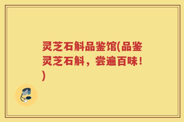 灵芝石斛品鉴馆(品鉴灵芝石斛,尝遍百味!) 灵芝石斛品鉴馆(品鉴灵芝石斛,尝遍百味!)
