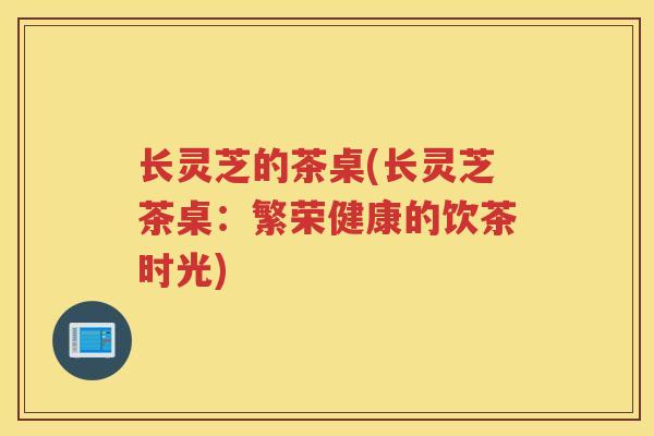 长灵芝的茶桌(长灵芝茶桌：繁荣健康的饮茶时光)