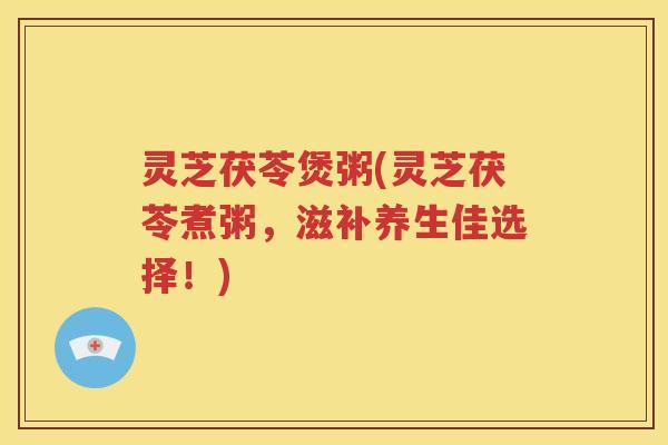 灵芝茯苓煲粥(灵芝茯苓煮粥，滋补养生佳选择！)
