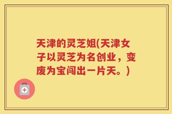 天津的灵芝姐(天津女子以灵芝为名创业，变废为宝闯出一片天。)