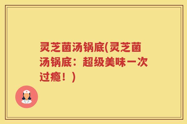灵芝菌汤锅底(灵芝菌汤锅底：超级美味一次过瘾！)