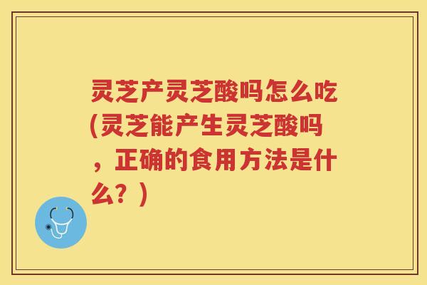 灵芝产灵芝酸吗怎么吃(灵芝能产生灵芝酸吗,正确的食用方法是什么?) 灵芝产灵芝酸吗怎么吃(灵芝能产生灵芝酸吗,正确的食用方法是什么?)