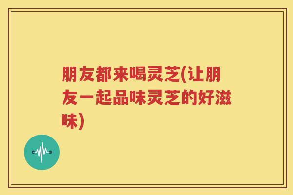 朋友都来喝灵芝(让朋友一起品味灵芝的好滋味) 朋友都来喝灵芝(让朋友一起品味灵芝的好滋味)
