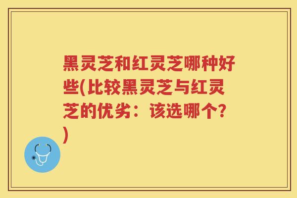 黑灵芝和红灵芝哪种好些(比较黑灵芝与红灵芝的优劣：该选哪个？)