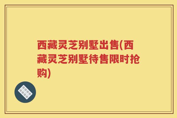 西藏灵芝别墅出售(西藏灵芝别墅待售限时抢购)