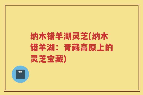 纳木错羊湖灵芝(纳木错羊湖:青藏高原上的灵芝宝藏) 纳木错羊湖灵芝(纳木错羊湖:青藏高原上的灵芝宝藏)