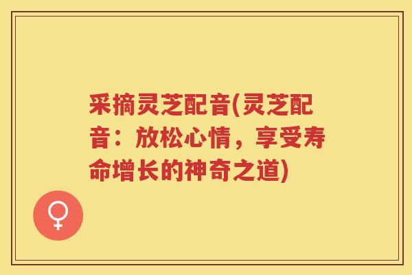 采摘灵芝配音(灵芝配音:放松心情,享受寿命增长的神奇之道) 采摘灵芝配音(灵芝配音:放松心情,享受寿命增长的神奇之道)