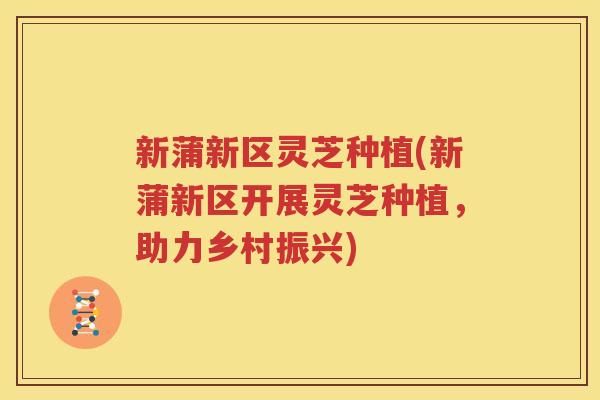 新蒲新区灵芝种植(新蒲新区开展灵芝种植，助力乡村振兴)