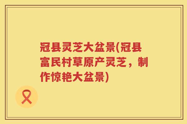 冠县灵芝大盆景(冠县富民村草原产灵芝,制作惊艳大盆景) 冠县灵芝大盆景(冠县富民村草原产灵芝,制作惊艳大盆景)