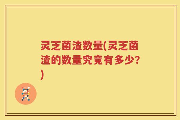 灵芝菌渣数量(灵芝菌渣的数量究竟有多少？)