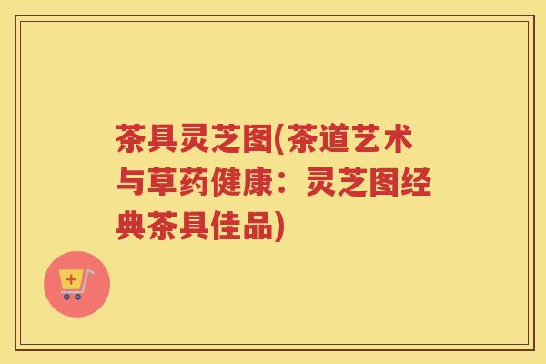 茶具灵芝图(茶道艺术与草药健康：灵芝图经典茶具佳品)