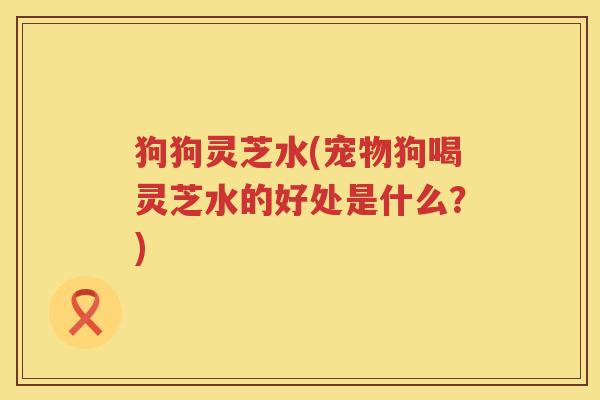 狗狗灵芝水(宠物狗喝灵芝水的好处是什么?) 狗狗灵芝水(宠物狗喝灵芝水的好处是什么?)