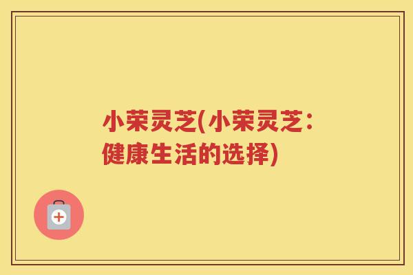 小荣灵芝(小荣灵芝:健康生活的选择) 小荣灵芝(小荣灵芝:健康生活的选择)