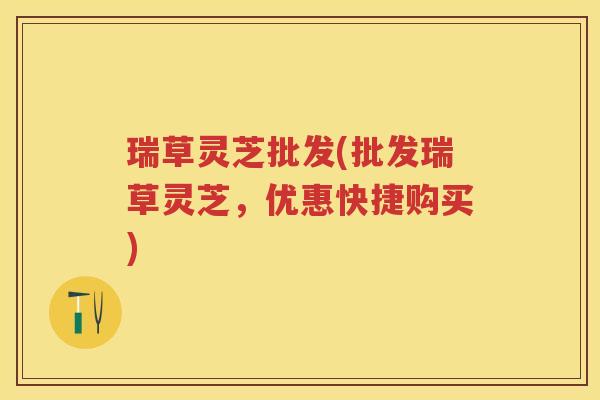 瑞草灵芝批发(批发瑞草灵芝,优惠快捷购买) 瑞草灵芝批发(批发瑞草灵芝,优惠快捷购买)