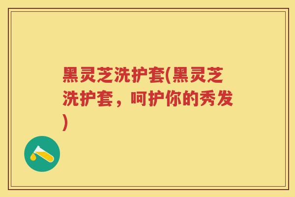 黑灵芝洗护套(黑灵芝洗护套，呵护你的秀发)