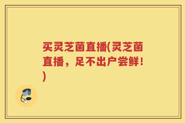 买灵芝菌直播(灵芝菌直播,足不出户尝鲜!) 买灵芝菌直播(灵芝菌直播,足不出户尝鲜!)