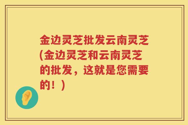 金边灵芝批发云南灵芝(金边灵芝和云南灵芝的批发,这就是您需要的!) 金边灵芝批发云南灵芝(金边灵芝和云南灵芝的批发,这就是您需要的!)