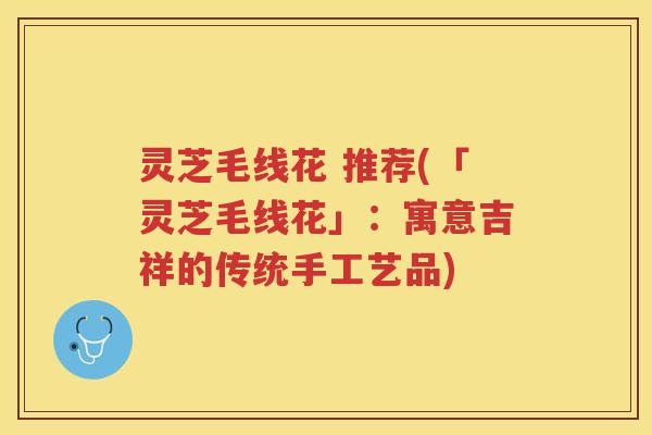 灵芝毛线花 推荐(「灵芝毛线花」:寓意吉祥的传统手工艺品) 灵芝毛线花 推荐(「灵芝毛线花」:寓意吉祥的传统手工艺品)