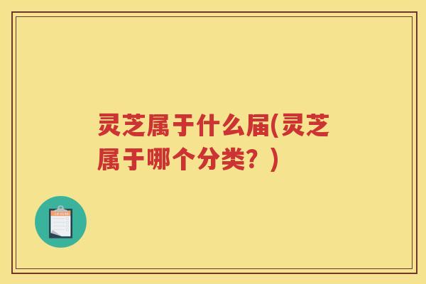 灵芝属于什么届(灵芝属于哪个分类？)