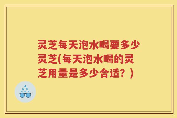 灵芝每天泡水喝要多少灵芝(每天泡水喝的灵芝用量是多少合适?) 灵芝每天泡水喝要多少灵芝(每天泡水喝的灵芝用量是多少合适?)