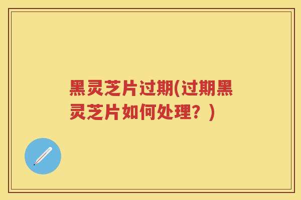 黑灵芝片过期(过期黑灵芝片如何处理？)