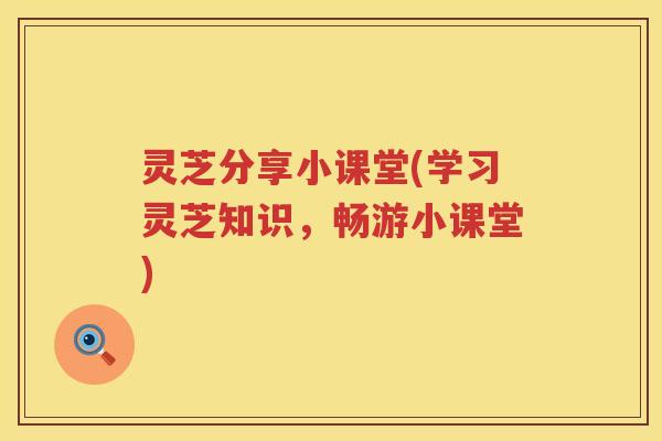 灵芝分享小课堂(学习灵芝知识,畅游小课堂) 灵芝分享小课堂(学习灵芝知识,畅游小课堂)