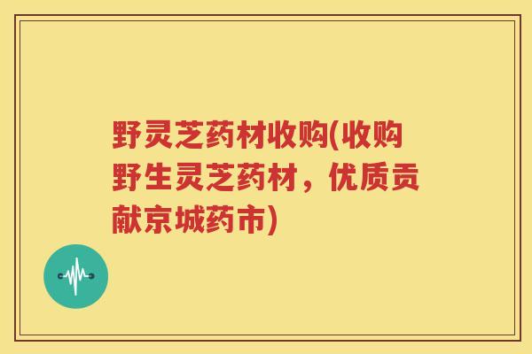 野灵芝药材收购(收购野生灵芝药材,优质贡献京城药市) 野灵芝药材收购(收购野生灵芝药材,优质贡献京城药市)